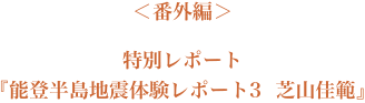 ＜番外編＞『特別レポート　能登半島地震体験レポート　３　　芝山佳範』