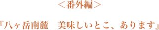 ＜番外編＞『八ヶ岳南麓　美味しいとこ、あります』