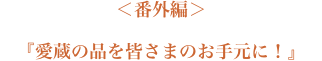 ＜番外編＞『愛蔵品を皆さまのお手元に！』