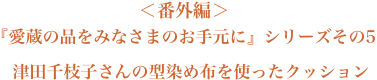 ＜番外編＞愛蔵の品をみなさまのお手元に』シリーズその5　津田千枝子さんの型染め布を使ったクッション
